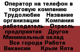 Оператор на телефон в торговую компанию. Трудолюбие › Название организации ­ Компания-работодатель › Отрасль предприятия ­ Другое › Минимальный оклад ­ 1 - Все города Работа » Вакансии   . Крым,Ялта